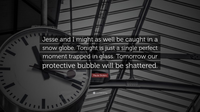 Paula Stokes Quote: “Jesse and I might as well be caught in a snow globe. Tonight is just a single perfect moment trapped in glass. Tomorrow our protective bubble will be shattered.”