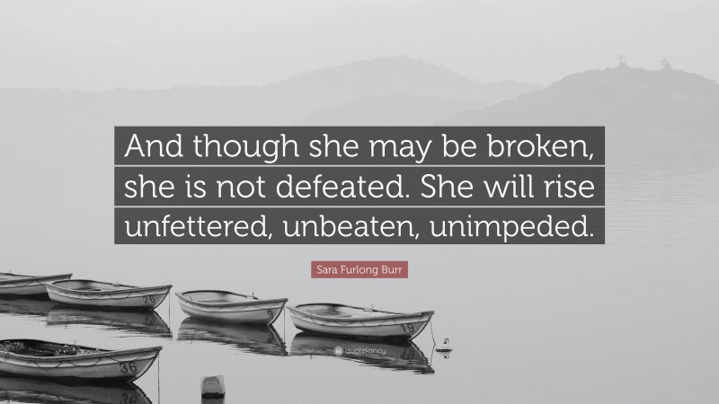 Sara Furlong Burr Quote: “And though she may be broken, she is not defeated. She will rise unfettered, unbeaten, unimpeded.”