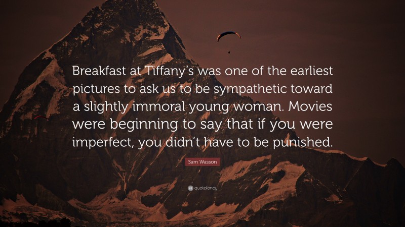 Sam Wasson Quote: “Breakfast at Tiffany’s was one of the earliest pictures to ask us to be sympathetic toward a slightly immoral young woman. Movies were beginning to say that if you were imperfect, you didn’t have to be punished.”