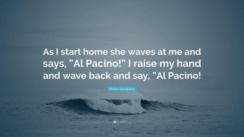 Mieko Kawakami Quote: “As I start home she waves at me and says, “Al Pacino!” I raise my hand and wave back and say, “Al Pacino!”