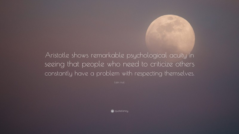 Edith Hall Quote: “Aristotle shows remarkable psychological acuity in seeing that people who need to criticize others constantly have a problem with respecting themselves.”