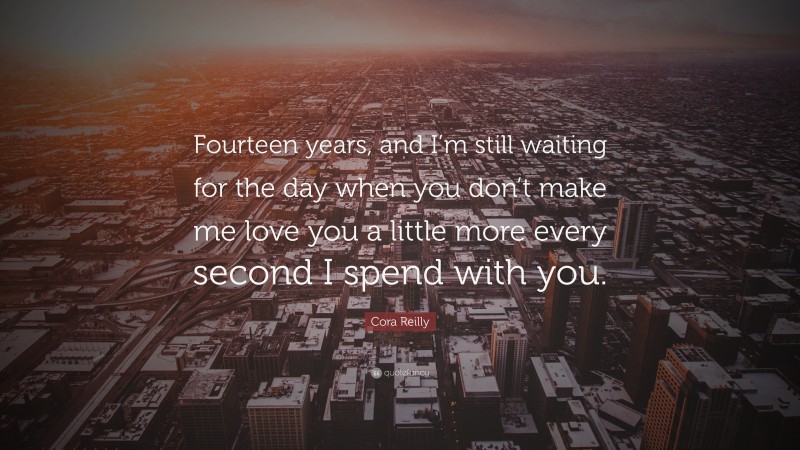 Cora Reilly Quote: “Fourteen years, and I’m still waiting for the day when you don’t make me love you a little more every second I spend with you.”