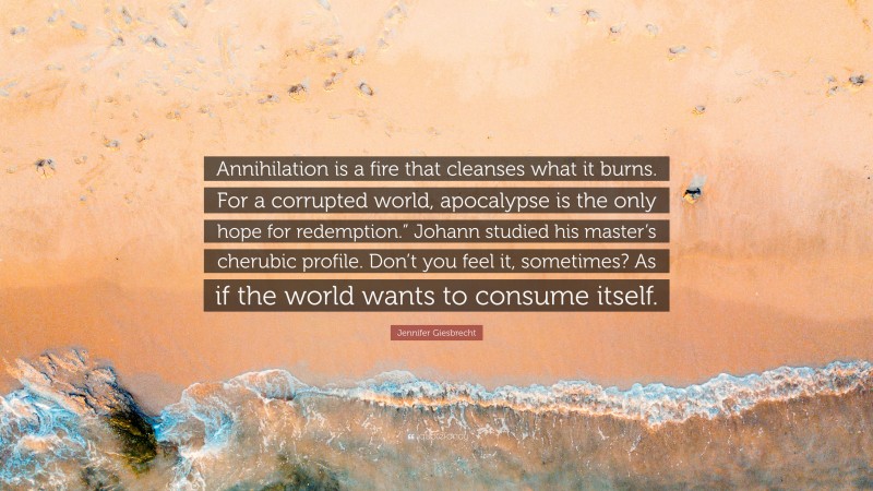 Jennifer Giesbrecht Quote: “Annihilation is a fire that cleanses what it burns. For a corrupted world, apocalypse is the only hope for redemption.” Johann studied his master’s cherubic profile. Don’t you feel it, sometimes? As if the world wants to consume itself.”