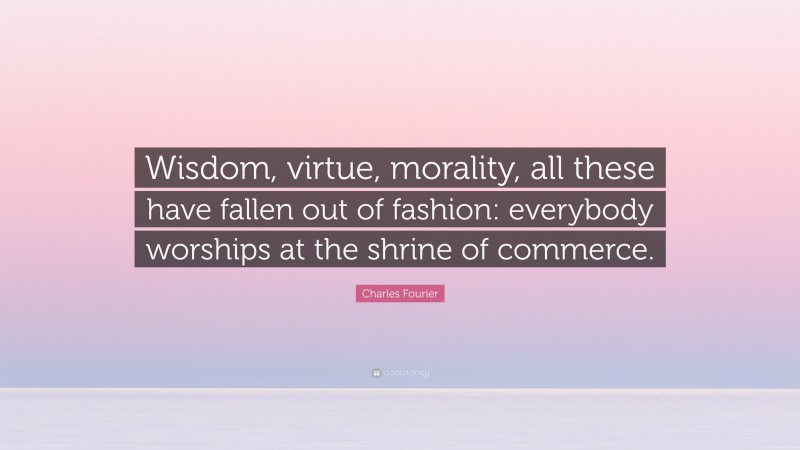 Charles Fourier Quote: “Wisdom, virtue, morality, all these have fallen out of fashion: everybody worships at the shrine of commerce.”