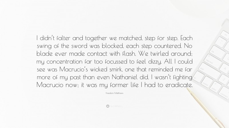 Freedom Matthews Quote: “I didn’t falter and together we matched, step for step. Each swing of the sword was blocked, each step countered. No blade ever made contact with flash. We twirled around; my concentration far too focussed to feel dizzy. All I could see was Macrucio’s wicked smirk, one that reminded me far more of my past than even Nathaniel did. I wasn’t fighting Macrucio now; it was my former life I had to eradicate.”