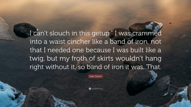 Kate Quinn Quote: “I can’t slouch in this getup.” I was crammed into a waist cincher like a band of iron, not that I needed one because I was built like a twig, but my froth of skirts wouldn’t hang right without it, so band of iron it was. That.”