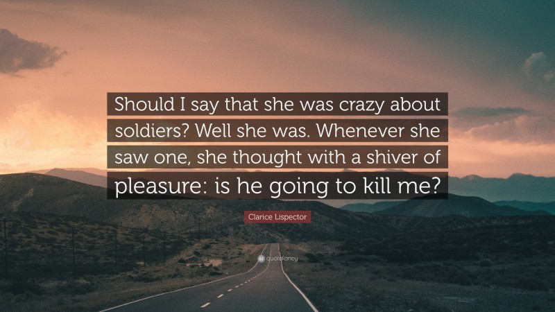Clarice Lispector Quote: “Should I say that she was crazy about soldiers? Well she was. Whenever she saw one, she thought with a shiver of pleasure: is he going to kill me?”