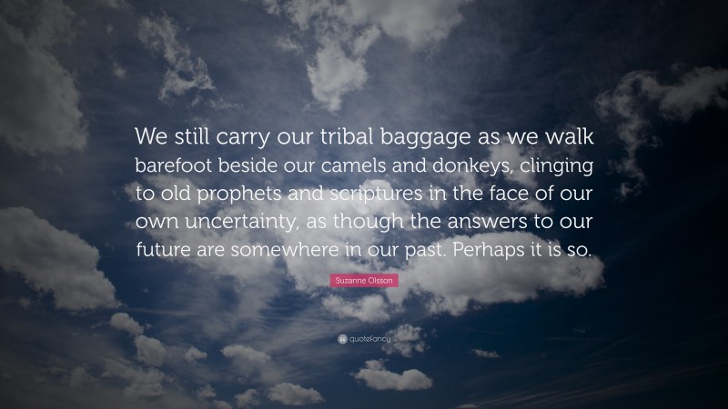 Suzanne Olsson Quote: “We still carry our tribal baggage as we walk barefoot beside our camels and donkeys, clinging to old prophets and scriptures in the face of our own uncertainty, as though the answers to our future are somewhere in our past. Perhaps it is so.”