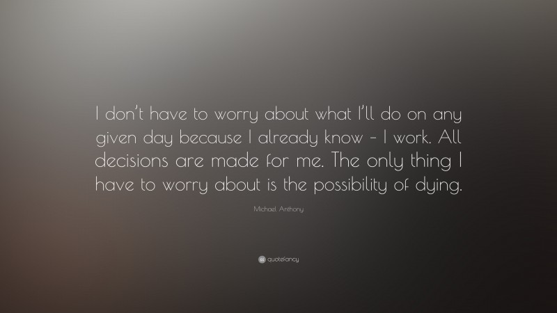 Michael Anthony Quote: “I don’t have to worry about what I’ll do on any given day because I already know – I work. All decisions are made for me. The only thing I have to worry about is the possibility of dying.”