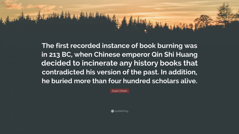 Susan Orlean Quote: “The first recorded instance of book burning was in 213 BC, when Chinese emperor Qin Shi Huang decided to incinerate any history books that contradicted his version of the past. In addition, he buried more than four hundred scholars alive.”