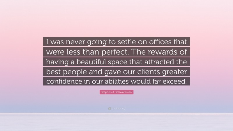 Stephen A. Schwarzman Quote: “I was never going to settle on offices that were less than perfect. The rewards of having a beautiful space that attracted the best people and gave our clients greater confidence in our abilities would far exceed.”