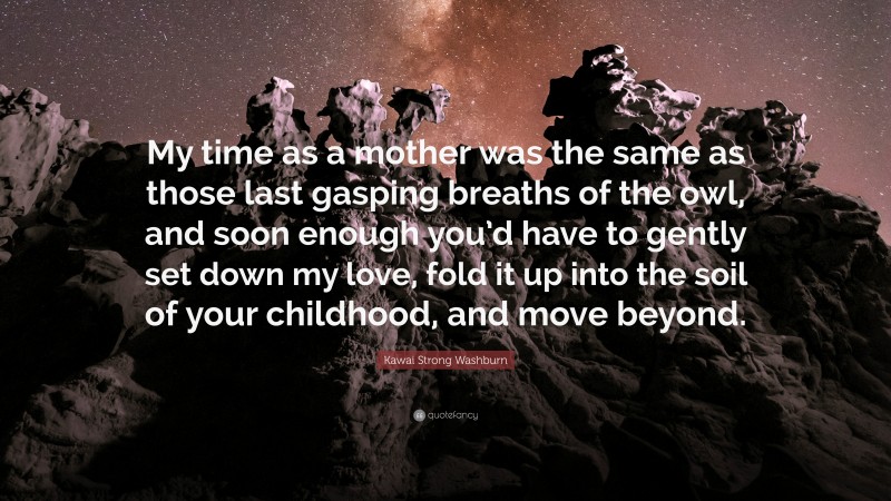 Kawai Strong Washburn Quote: “My time as a mother was the same as those last gasping breaths of the owl, and soon enough you’d have to gently set down my love, fold it up into the soil of your childhood, and move beyond.”