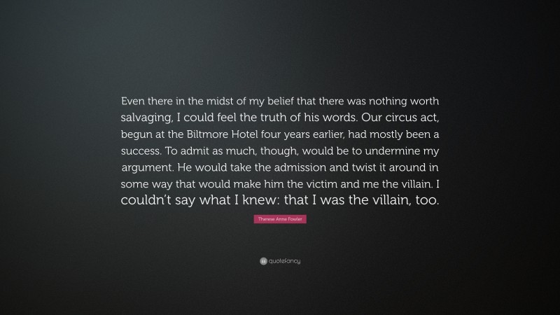 Therese Anne Fowler Quote: “Even there in the midst of my belief that there was nothing worth salvaging, I could feel the truth of his words. Our circus act, begun at the Biltmore Hotel four years earlier, had mostly been a success. To admit as much, though, would be to undermine my argument. He would take the admission and twist it around in some way that would make him the victim and me the villain. I couldn’t say what I knew: that I was the villain, too.”