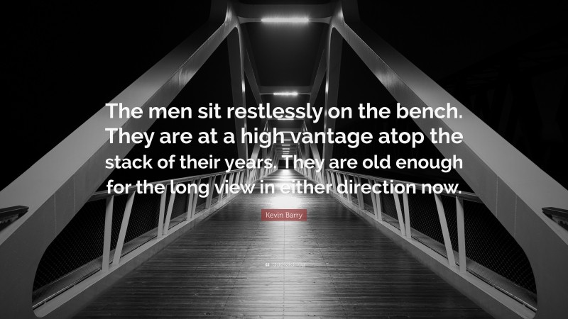 Kevin Barry Quote: “The men sit restlessly on the bench. They are at a high vantage atop the stack of their years. They are old enough for the long view in either direction now.”