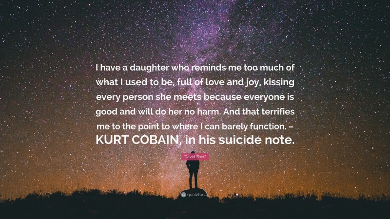 David Sheff Quote: “I have a daughter who reminds me too much of what I used to be, full of love and joy, kissing every person she meets because everyone is good and will do her no harm. And that terrifies me to the point to where I can barely function. – KURT COBAIN, in his suicide note.”