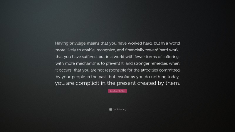 Jonathan R. Miller Quote: “Having privilege means that you have worked hard, but in a world more likely to enable, recognize, and financially reward hard work; that you have suffered, but in a world with fewer forms of suffering, with more mechanisms to prevent it, and stronger remedies when it occurs; that you are not responsible for the atrocities committed by your people in the past, but insofar as you do nothing today, you are complicit in the present created by them.”