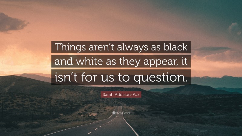 Sarah Addison-Fox Quote: “Things aren’t always as black and white as they appear, it isn’t for us to question.”