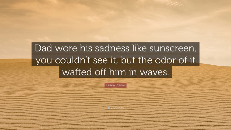 Diana Clarke Quote: “Dad wore his sadness like sunscreen, you couldn’t see it, but the odor of it wafted off him in waves.”
