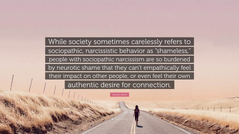 Carolyn Elliott Quote: “While society sometimes carelessly refers to sociopathic, narcissistic behavior as “shameless,” people with sociopathic narcissism are so burdened by neurotic shame that they can’t empathically feel their impact on other people, or even feel their own authentic desire for connection.”