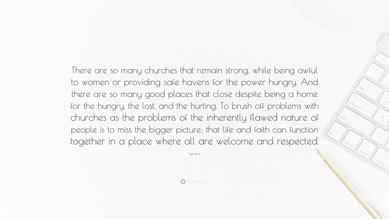 Lyz Lenz Quote: “There are so many churches that remain strong, while being awful to women or providing safe havens for the power hungry. And there are so many good places that close despite being a home for the hungry, the lost, and the hurting. To brush off problems with churches as the problems of the inherently flawed nature of people is to miss the bigger picture: that life and faith can function together in a place where all are welcome and respected.”