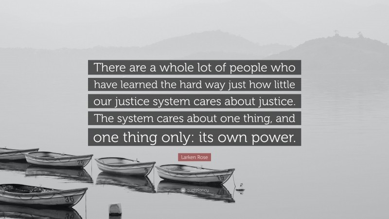 Larken Rose Quote: “There are a whole lot of people who have learned the hard way just how little our justice system cares about justice. The system cares about one thing, and one thing only: its own power.”