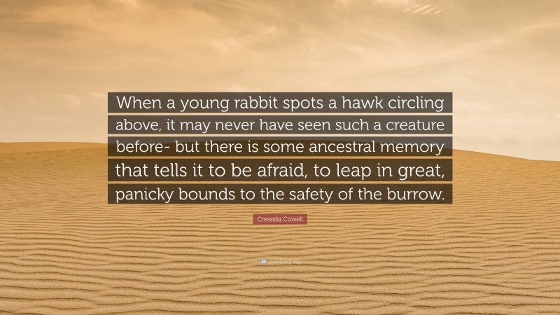 Cressida Cowell Quote: “When a young rabbit spots a hawk circling above, it may never have seen such a creature before- but there is some ancestral memory that tells it to be afraid, to leap in great, panicky bounds to the safety of the burrow.”