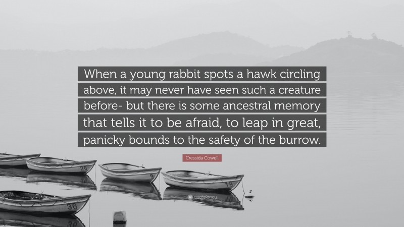 Cressida Cowell Quote: “When a young rabbit spots a hawk circling above, it may never have seen such a creature before- but there is some ancestral memory that tells it to be afraid, to leap in great, panicky bounds to the safety of the burrow.”