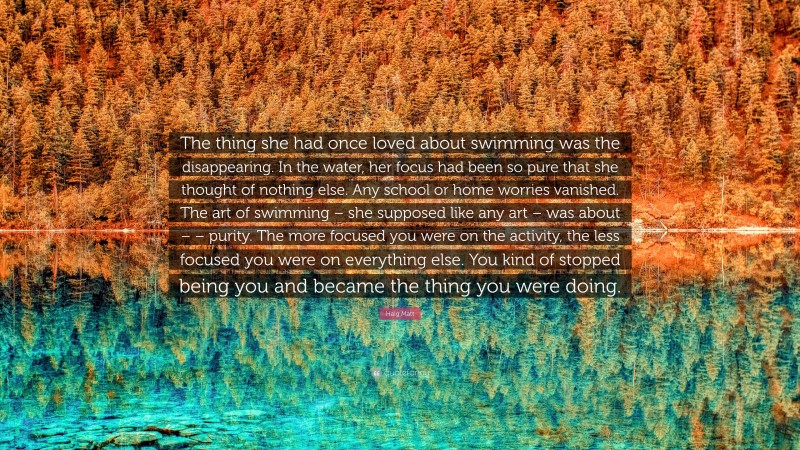 Haig Matt Quote: “The thing she had once loved about swimming was the disappearing. In the water, her focus had been so pure that she thought of nothing else. Any school or home worries vanished. The art of swimming – she supposed like any art – was about – – purity. The more focused you were on the activity, the less focused you were on everything else. You kind of stopped being you and became the thing you were doing.”