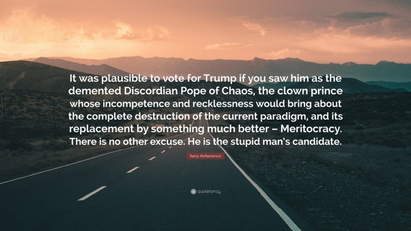 Ranty McRanterson Quote: “It was plausible to vote for Trump if you saw him as the demented Discordian Pope of Chaos, the clown prince whose incompetence and recklessness would bring about the complete destruction of the current paradigm, and its replacement by something much better – Meritocracy. There is no other excuse. He is the stupid man’s candidate.”