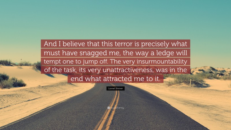 Lionel Shriver Quote: “And I believe that this terror is precisely what must have snagged me, the way a ledge will tempt one to jump off. The very insurmountability of the task, its very unattractiveness, was in the end what attracted me to it.”