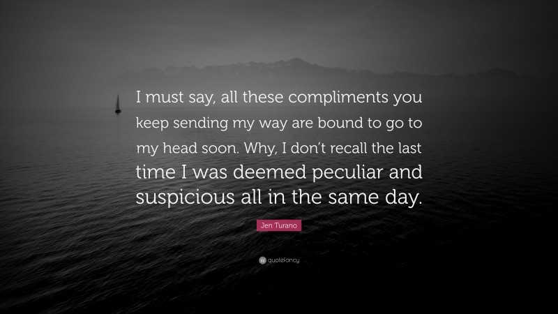 Jen Turano Quote: “I must say, all these compliments you keep sending my way are bound to go to my head soon. Why, I don’t recall the last time I was deemed peculiar and suspicious all in the same day.”