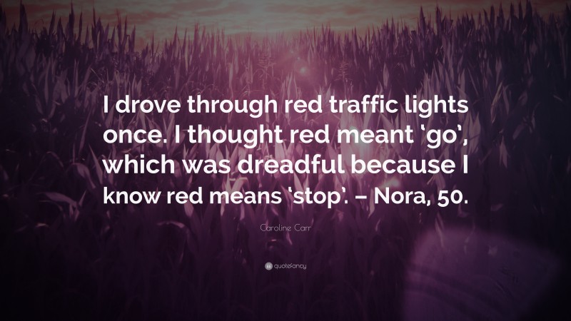 Caroline Carr Quote: “I drove through red traffic lights once. I thought red meant ‘go’, which was dreadful because I know red means ‘stop’. – Nora, 50.”