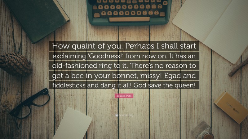 Jessica Park Quote: “How quaint of you. Perhaps I shall start exclaiming ‘Goodness!’ from now on. It has an old-fashioned ring to it. There’s no reason to get a bee in your bonnet, missy! Egad and fiddlesticks and dang it all! God save the queen!”