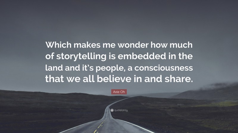 Axie Oh Quote: “Which makes me wonder how much of storytelling is embedded in the land and it’s people, a consciousness that we all believe in and share.”