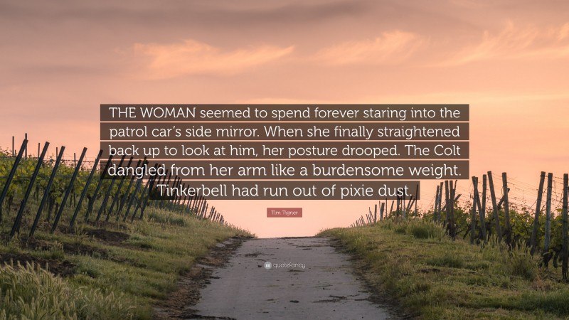 Tim Tigner Quote: “THE WOMAN seemed to spend forever staring into the patrol car’s side mirror. When she finally straightened back up to look at him, her posture drooped. The Colt dangled from her arm like a burdensome weight. Tinkerbell had run out of pixie dust.”