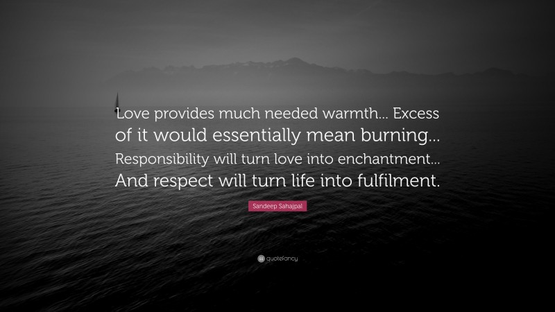 Sandeep Sahajpal Quote: “Love provides much needed warmth... Excess of it would essentially mean burning... Responsibility will turn love into enchantment... And respect will turn life into fulfilment.”