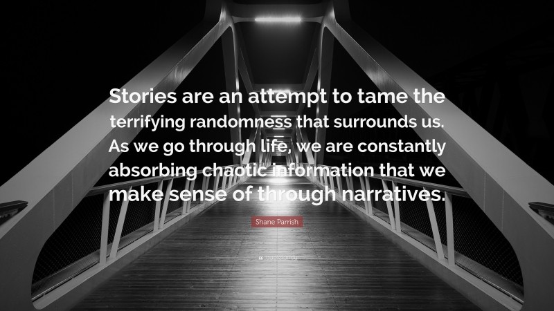 Shane Parrish Quote: “Stories are an attempt to tame the terrifying randomness that surrounds us. As we go through life, we are constantly absorbing chaotic information that we make sense of through narratives.”