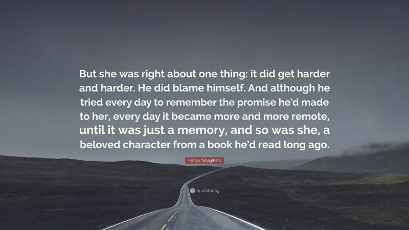 Hanya Yanagihara Quote: “But she was right about one thing: it did get harder and harder. He did blame himself. And although he tried every day to remember the promise he’d made to her, every day it became more and more remote, until it was just a memory, and so was she, a beloved character from a book he’d read long ago.”