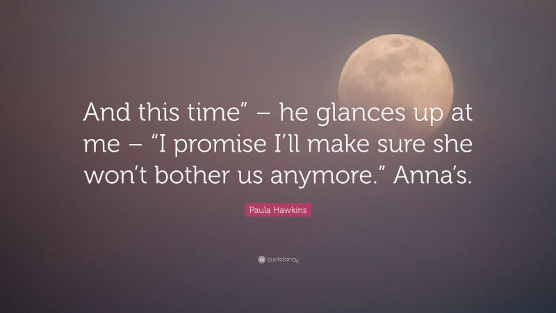 Paula Hawkins Quote: “And this time” – he glances up at me – “I promise I’ll make sure she won’t bother us anymore.” Anna’s.”