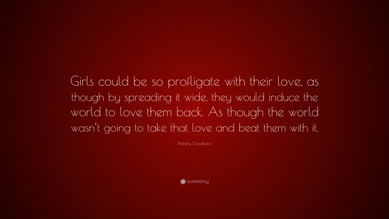 Brittany Cavallaro Quote: “Girls could be so profligate with their love, as though by spreading it wide, they would induce the world to love them back. As though the world wasn’t going to take that love and beat them with it.”