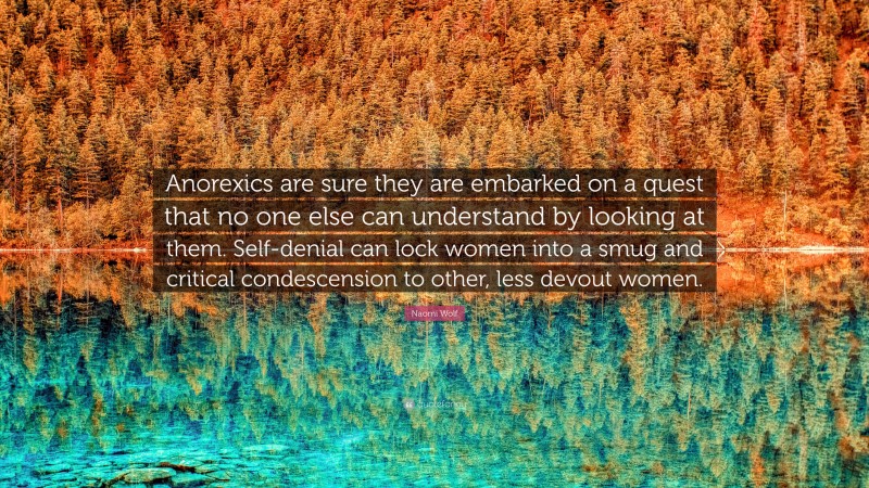 Naomi Wolf Quote: “Anorexics are sure they are embarked on a quest that no one else can understand by looking at them. Self-denial can lock women into a smug and critical condescension to other, less devout women.”