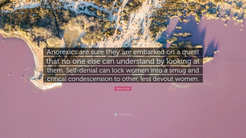 Naomi Wolf Quote: “Anorexics are sure they are embarked on a quest that no one else can understand by looking at them. Self-denial can lock women into a smug and critical condescension to other, less devout women.”