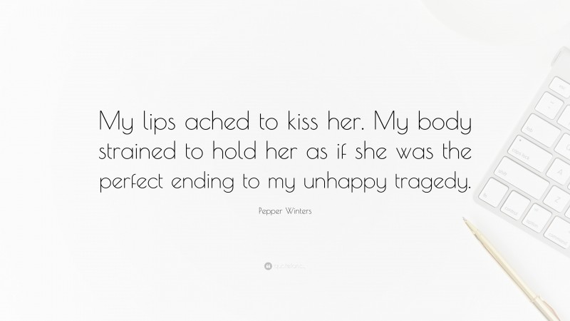 Pepper Winters Quote: “My lips ached to kiss her. My body strained to hold her as if she was the perfect ending to my unhappy tragedy.”