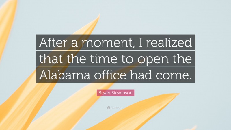 Bryan Stevenson Quote: “After a moment, I realized that the time to open the Alabama office had come.”