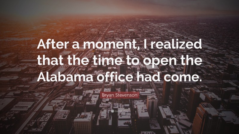 Bryan Stevenson Quote: “After a moment, I realized that the time to open the Alabama office had come.”