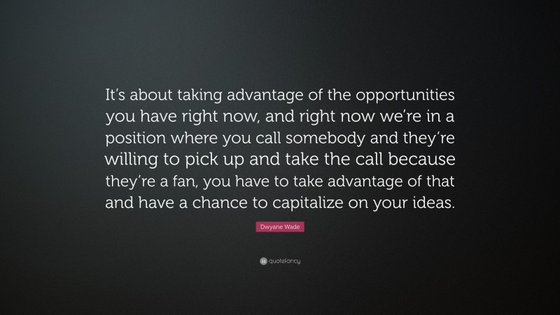 Dwyane Wade Quote: “It’s about taking advantage of the opportunities you have right now, and right now we’re in a position where you call somebody and they’re willing to pick up and take the call because they’re a fan, you have to take advantage of that and have a chance to capitalize on your ideas.”