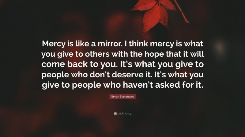 Bryan Stevenson Quote: “Mercy is like a mirror. I think mercy is what you give to others with the hope that it will come back to you. It’s what you give to people who don’t deserve it. It’s what you give to people who haven’t asked for it.”