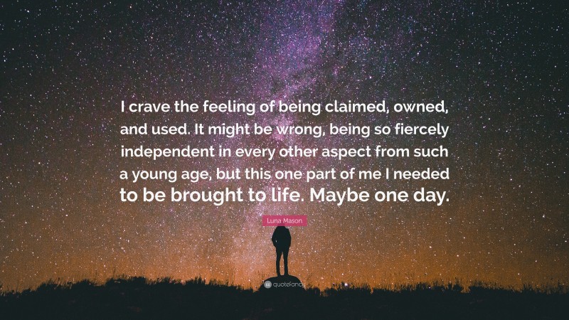 Luna Mason Quote: “I crave the feeling of being claimed, owned, and used. It might be wrong, being so fiercely independent in every other aspect from such a young age, but this one part of me I needed to be brought to life. Maybe one day.”