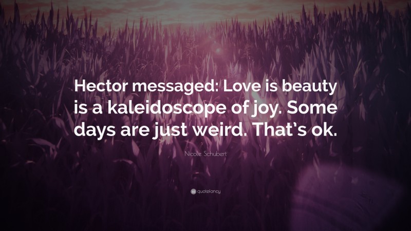 Nicole Schubert Quote: “Hector messaged: Love is beauty is a kaleidoscope of joy. Some days are just weird. That’s ok.”