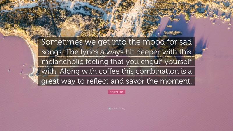 Avijeet Das Quote: “Sometimes we get into the mood for sad songs. The lyrics always hit deeper with this melancholic feeling that you engulf yourself with. Along with coffee this combination is a great way to reflect and savor the moment.”